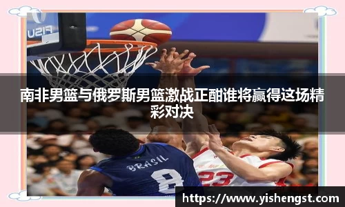 南非男篮与俄罗斯男篮激战正酣谁将赢得这场精彩对决